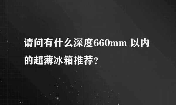 请问有什么深度660mm 以内的超薄冰箱推荐？