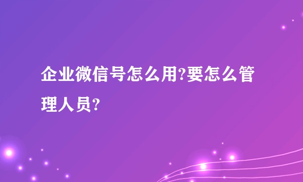 企业微信号怎么用?要怎么管理人员?