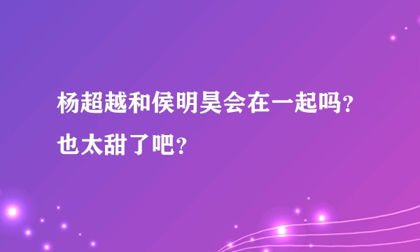 杨超越和侯明昊会在一起吗？也太甜了吧？