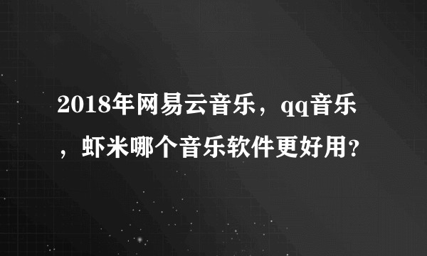 2018年网易云音乐，qq音乐，虾米哪个音乐软件更好用？