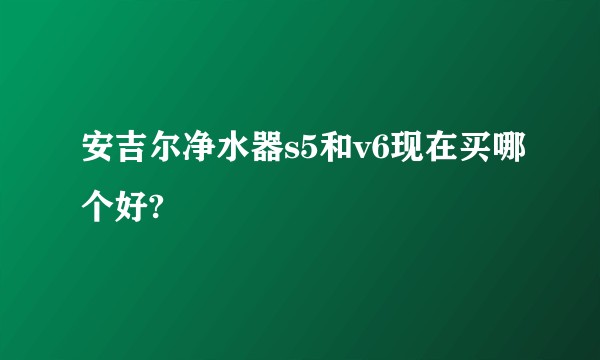 安吉尔净水器s5和v6现在买哪个好?