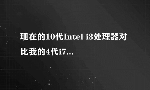 现在的10代Intel i3处理器对比我的4代i7处理器怎么样呢？