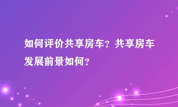 如何评价共享房车？共享房车发展前景如何？