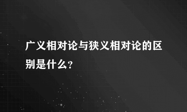 广义相对论与狭义相对论的区别是什么？