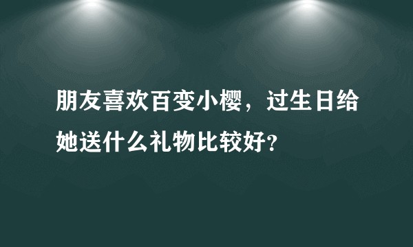 朋友喜欢百变小樱，过生日给她送什么礼物比较好？