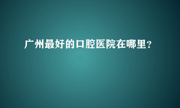 广州最好的口腔医院在哪里？