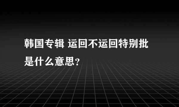 韩国专辑 运回不运回特别批是什么意思？