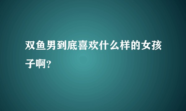 双鱼男到底喜欢什么样的女孩子啊?