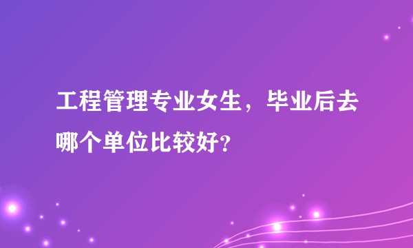 工程管理专业女生，毕业后去哪个单位比较好？
