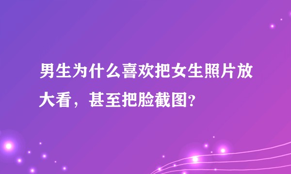 男生为什么喜欢把女生照片放大看，甚至把脸截图？