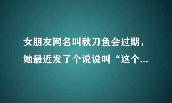 女朋友网名叫秋刀鱼会过期，她最近发了个说说叫“这个世界上还有什么东西不会过期”她想表达什么意思？