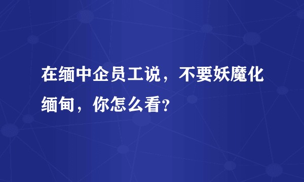 在缅中企员工说，不要妖魔化缅甸，你怎么看？