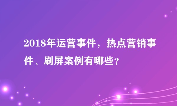 2018年运营事件，热点营销事件、刷屏案例有哪些？