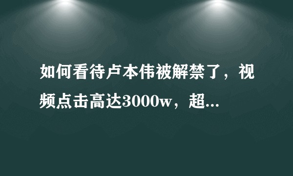 如何看待卢本伟被解禁了,视频点击高达3000w,超话中爆料,5月份回归?