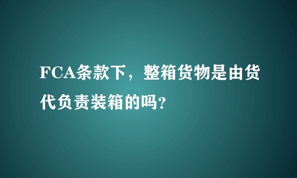 FCA条款下，整箱货物是由货代负责装箱的吗？
