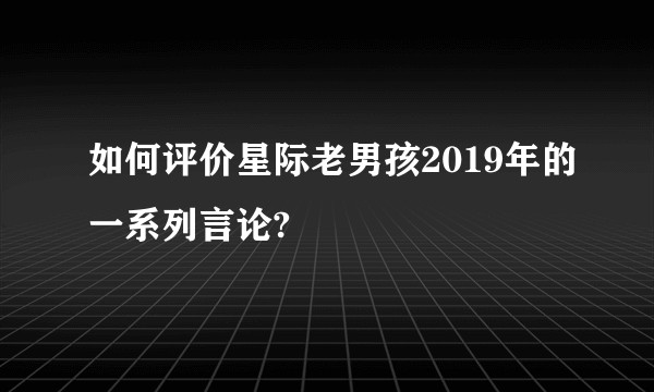 如何评价星际老男孩2019年的一系列言论?