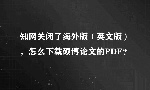 知网关闭了海外版（英文版），怎么下载硕博论文的PDF？