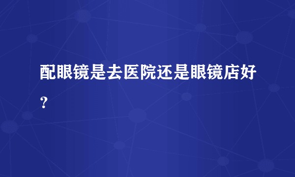 配眼镜是去医院还是眼镜店好?
