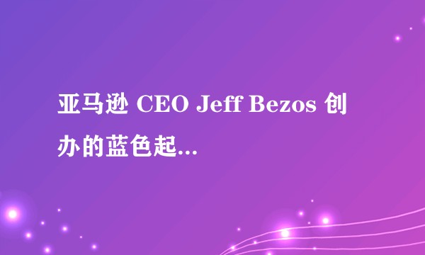 亚马逊 CEO Jeff Bezos 创办的蓝色起源（Blue Origin）是一家怎样的航天公司？