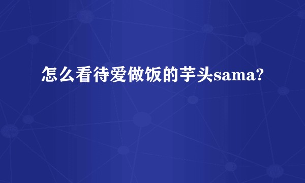 怎么看待爱做饭的芋头sama?