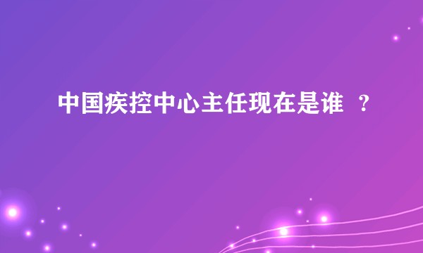 中国疾控中心主任现在是谁  ?