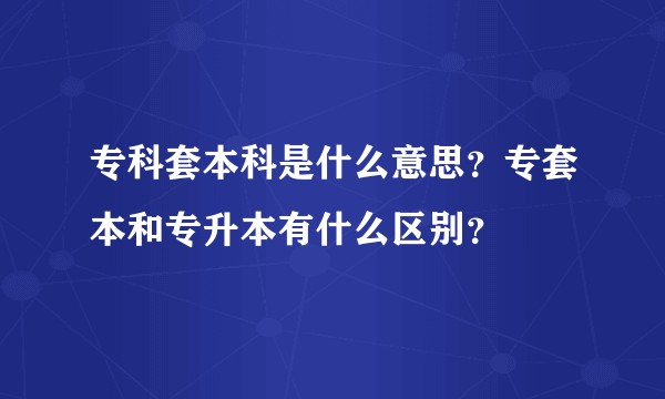 专科套本科是什么意思？专套本和专升本有什么区别？