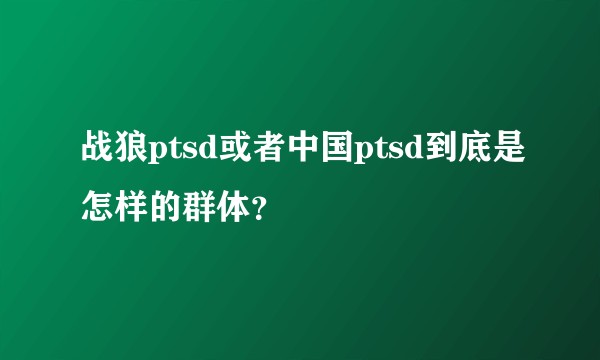 战狼ptsd或者中国ptsd到底是怎样的群体？