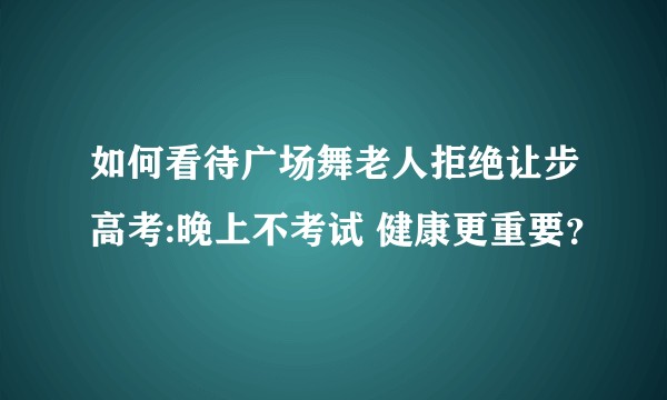 如何看待广场舞老人拒绝让步高考:晚上不考试 健康更重要？