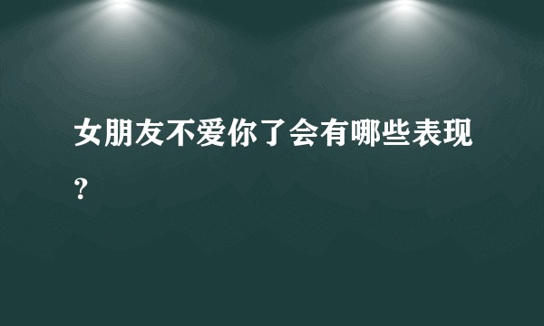 女朋友不爱你了会有哪些表现?