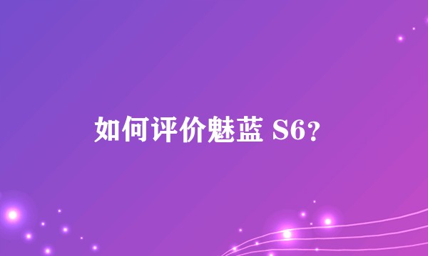 如何评价魅蓝 S6?