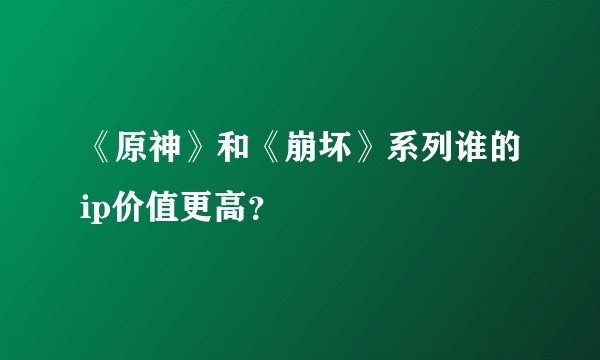《原神》和《崩坏》系列谁的ip价值更高？