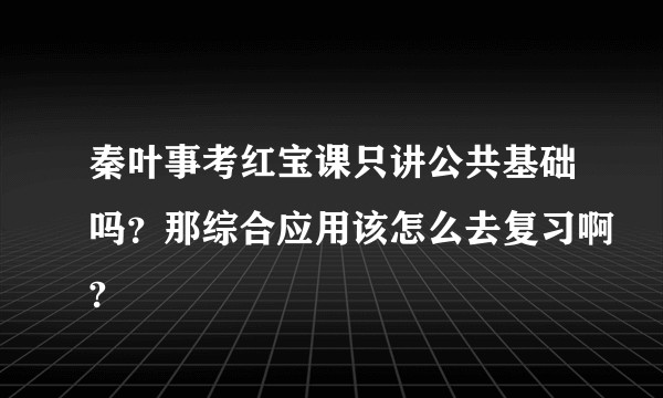 秦叶事考红宝课只讲公共基础吗？那综合应用该怎么去复习啊?