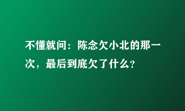 不懂就问：陈念欠小北的那一次，最后到底欠了什么？