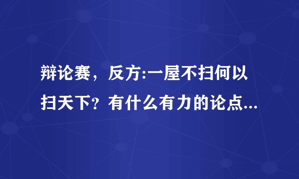 辩论赛，反方:一屋不扫何以扫天下？有什么有力的论点嘛？急！或者反驳对方的也可以。（新手啊）谢谢！？