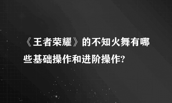 《王者荣耀》的不知火舞有哪些基础操作和进阶操作?