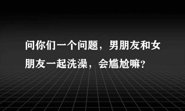 问你们一个问题，男朋友和女朋友一起洗澡，会尴尬嘛？