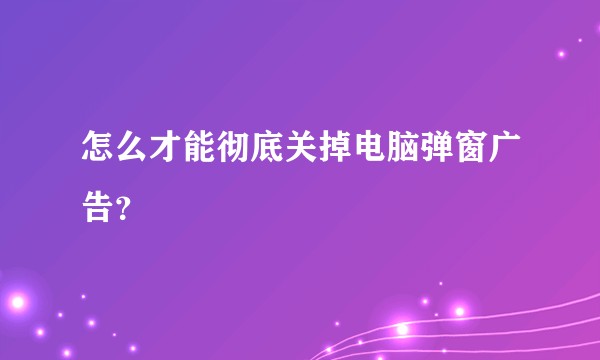 怎么才能彻底关掉电脑弹窗广告？
