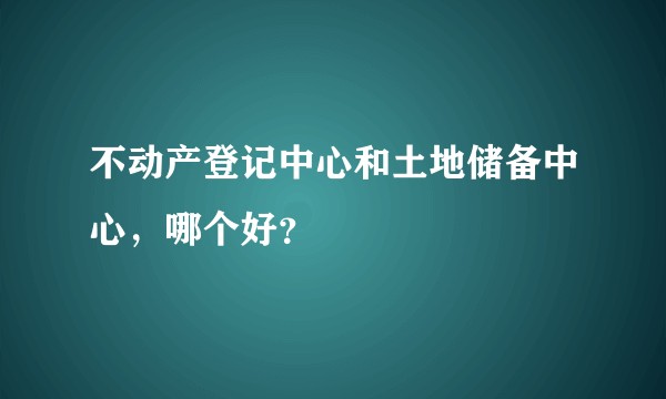 不动产登记中心和土地储备中心，哪个好？