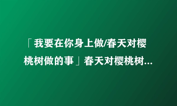 「我要在你身上做/春天对樱桃树做的事」春天对樱桃树做了什么?