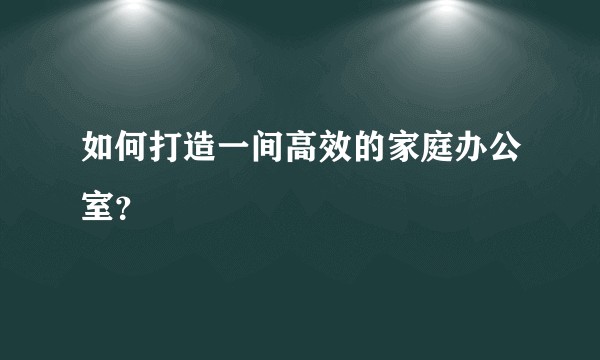 如何打造一间高效的家庭办公室？