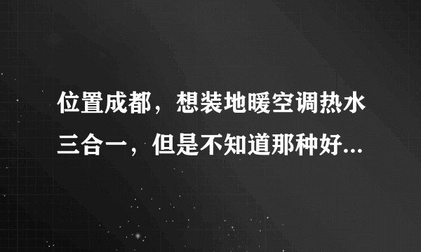位置成都，想装地暖空调热水三合一，但是不知道那种好，网上各种搜就是查不到，不知道效果，能耗是怎么样的？