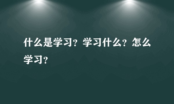 什么是学习？学习什么？怎么学习？