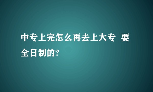 中专上完怎么再去上大专  要全日制的?
