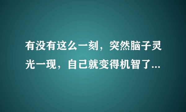 有没有这么一刻，突然脑子灵光一现，自己就变得机智了，脑子好使了？