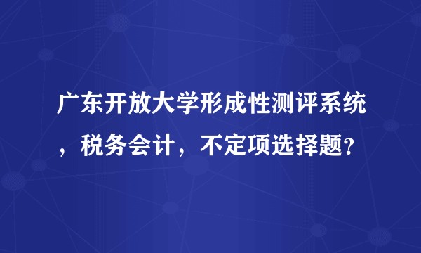 广东开放大学形成性测评系统,税务会计,不定项选择题?