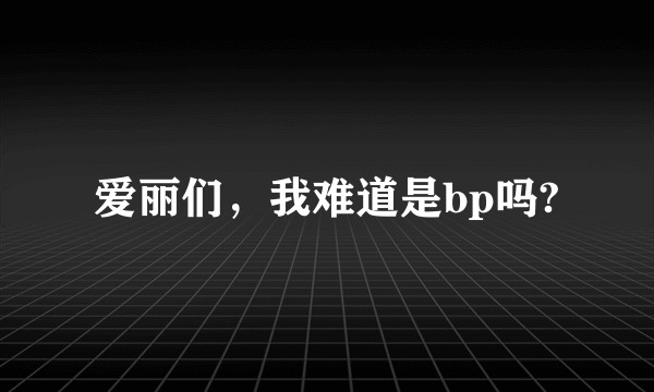 爱丽们，我难道是bp吗?
