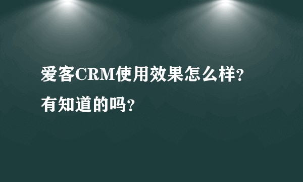 爱客CRM使用效果怎么样？有知道的吗？