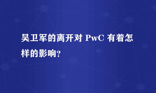吴卫军的离开对 PwC 有着怎样的影响？