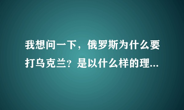 我想问一下，俄罗斯为什么要打乌克兰？是以什么样的理由打的？
