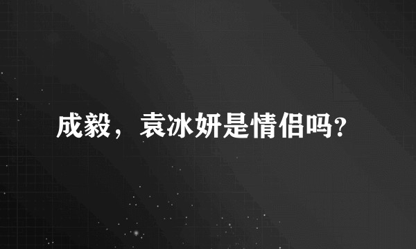 成毅，袁冰妍是情侣吗？
